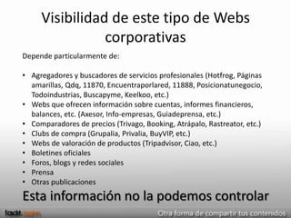 Visibilidad de este tipo de Webs
                corporativas
Depende particularmente de:

• Agregadores y buscadores de servicios profesionales (Hotfrog, Páginas
  amarillas, Qdq, 11870, Encuentraporlared, 11888, Posicionatunegocio,
  Todoindustrias, Buscapyme, Keelkoo, etc.)
• Webs que ofrecen información sobre cuentas, informes financieros,
  balances, etc. (Axesor, Info-empresas, Guiadeprensa, etc.)
• Comparadores de precios (Trivago, Booking, Atrápalo, Rastreator, etc.)
• Clubs de compra (Grupalia, Privalia, BuyVIP, etc.)
• Webs de valoración de productos (Tripadvisor, Ciao, etc.)
• Boletines oficiales
• Foros, blogs y redes sociales
• Prensa
• Otras publicaciones
Esta información no la podemos controlar
 