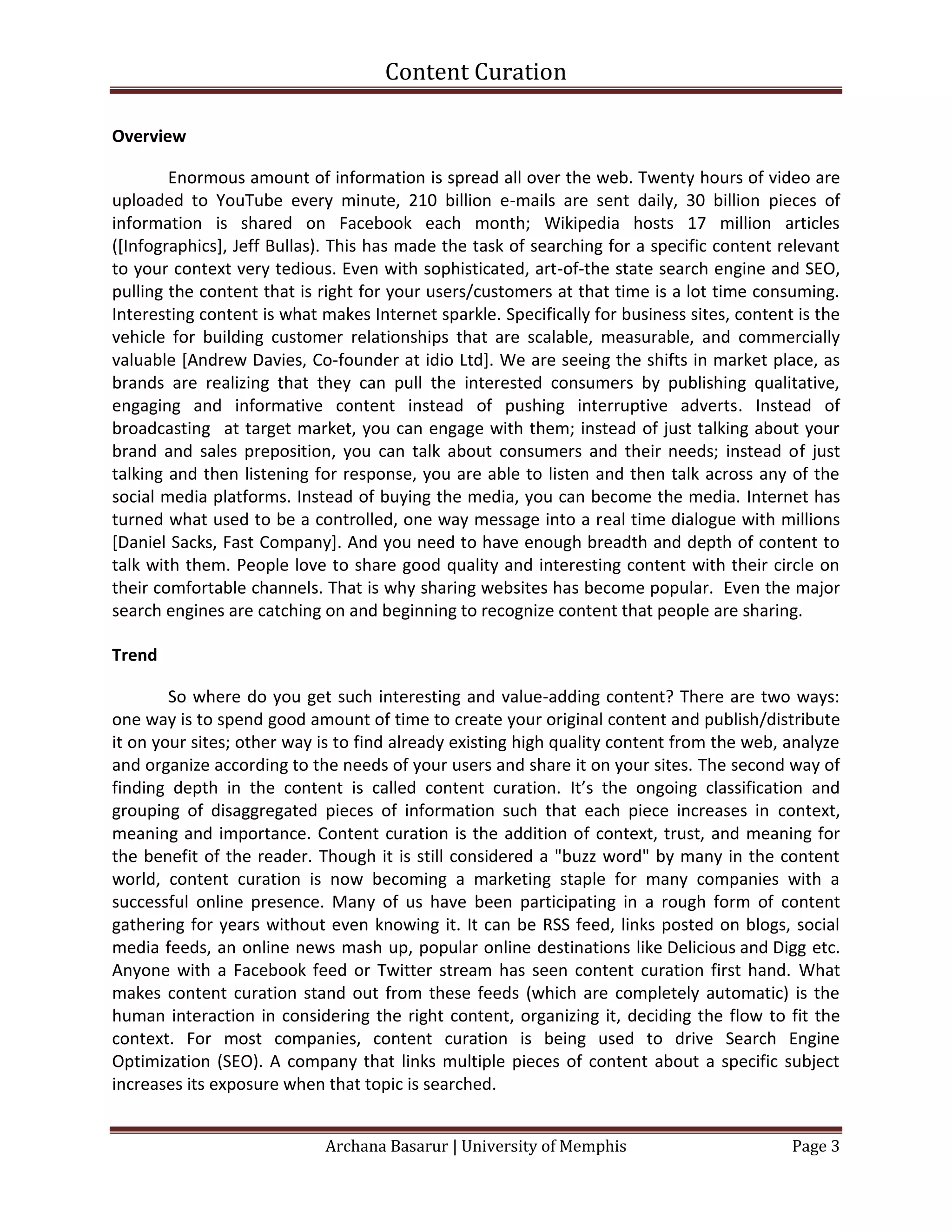 Content Curation

Overview

        Enormous amount of information is spread all over the web. Twenty hours of video are
uploaded to YouTube every minute, 210 billion e-mails are sent daily, 30 billion pieces of
information is shared on Facebook each month; Wikipedia hosts 17 million articles
([Infographics], Jeff Bullas). This has made the task of searching for a specific content relevant
to your context very tedious. Even with sophisticated, art-of-the state search engine and SEO,
pulling the content that is right for your users/customers at that time is a lot time consuming.
Interesting content is what makes Internet sparkle. Specifically for business sites, content is the
vehicle for building customer relationships that are scalable, measurable, and commercially
valuable [Andrew Davies, Co-founder at idio Ltd]. We are seeing the shifts in market place, as
brands are realizing that they can pull the interested consumers by publishing qualitative,
engaging and informative content instead of pushing interruptive adverts. Instead of
broadcasting at target market, you can engage with them; instead of just talking about your
brand and sales preposition, you can talk about consumers and their needs; instead of just
talking and then listening for response, you are able to listen and then talk across any of the
social media platforms. Instead of buying the media, you can become the media. Internet has
turned what used to be a controlled, one way message into a real time dialogue with millions
[Daniel Sacks, Fast Company]. And you need to have enough breadth and depth of content to
talk with them. People love to share good quality and interesting content with their circle on
their comfortable channels. That is why sharing websites has become popular. Even the major
search engines are catching on and beginning to recognize content that people are sharing.

Trend

        So where do you get such interesting and value-adding content? There are two ways:
one way is to spend good amount of time to create your original content and publish/distribute
it on your sites; other way is to find already existing high quality content from the web, analyze
and organize according to the needs of your users and share it on your sites. The second way of
finding depth in the content is called content curation. It’s the ongoing classification and
grouping of disaggregated pieces of information such that each piece increases in context,
meaning and importance. Content curation is the addition of context, trust, and meaning for
the benefit of the reader. Though it is still considered a "buzz word" by many in the content
world, content curation is now becoming a marketing staple for many companies with a
successful online presence. Many of us have been participating in a rough form of content
gathering for years without even knowing it. It can be RSS feed, links posted on blogs, social
media feeds, an online news mash up, popular online destinations like Delicious and Digg etc.
Anyone with a Facebook feed or Twitter stream has seen content curation first hand. What
makes content curation stand out from these feeds (which are completely automatic) is the
human interaction in considering the right content, organizing it, deciding the flow to fit the
context. For most companies, content curation is being used to drive Search Engine
Optimization (SEO). A company that links multiple pieces of content about a specific subject
increases its exposure when that topic is searched.


                             Archana Basarur | University of Memphis                        Page 3
 