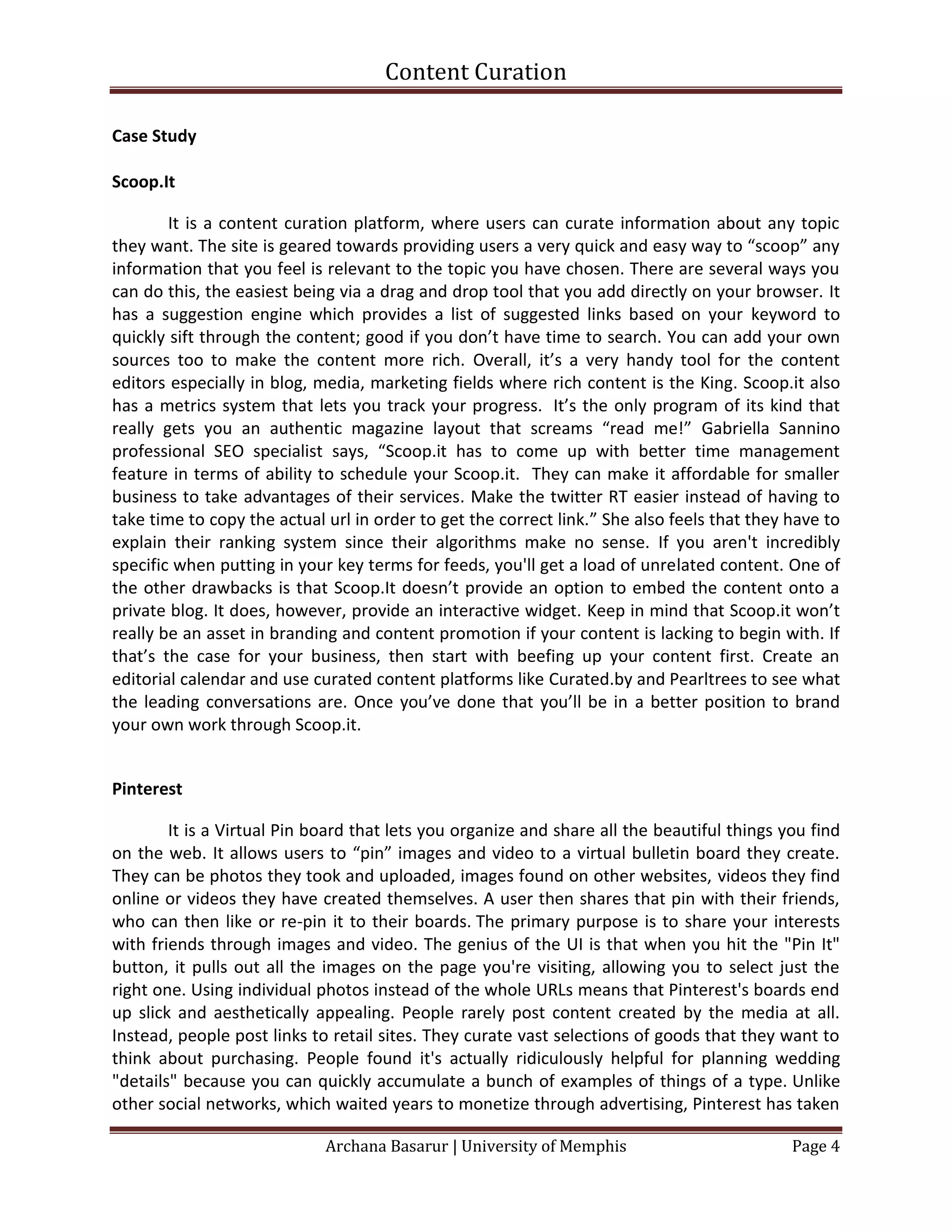 Content Curation

Case Study

Scoop.It

        It is a content curation platform, where users can curate information about any topic
they want. The site is geared towards providing users a very quick and easy way to “scoop” any
information that you feel is relevant to the topic you have chosen. There are several ways you
can do this, the easiest being via a drag and drop tool that you add directly on your browser. It
has a suggestion engine which provides a list of suggested links based on your keyword to
quickly sift through the content; good if you don’t have time to search. You can add your own
sources too to make the content more rich. Overall, it’s a very handy tool for the content
editors especially in blog, media, marketing fields where rich content is the King. Scoop.it also
has a metrics system that lets you track your progress. It’s the only program of its kind that
really gets you an authentic magazine layout that screams “read me!” Gabriella Sannino
professional SEO specialist says, “Scoop.it has to come up with better time management
feature in terms of ability to schedule your Scoop.it. They can make it affordable for smaller
business to take advantages of their services. Make the twitter RT easier instead of having to
take time to copy the actual url in order to get the correct link.” She also feels that they have to
explain their ranking system since their algorithms make no sense. If you aren't incredibly
specific when putting in your key terms for feeds, you'll get a load of unrelated content. One of
the other drawbacks is that Scoop.It doesn’t provide an option to embed the content onto a
private blog. It does, however, provide an interactive widget. Keep in mind that Scoop.it won’t
really be an asset in branding and content promotion if your content is lacking to begin with. If
that’s the case for your business, then start with beefing up your content first. Create an
editorial calendar and use curated content platforms like Curated.by and Pearltrees to see what
the leading conversations are. Once you’ve done that you’ll be in a better position to brand
your own work through Scoop.it.


Pinterest

        It is a Virtual Pin board that lets you organize and share all the beautiful things you find
on the web. It allows users to “pin” images and video to a virtual bulletin board they create.
They can be photos they took and uploaded, images found on other websites, videos they find
online or videos they have created themselves. A user then shares that pin with their friends,
who can then like or re-pin it to their boards. The primary purpose is to share your interests
with friends through images and video. The genius of the UI is that when you hit the "Pin It"
button, it pulls out all the images on the page you're visiting, allowing you to select just the
right one. Using individual photos instead of the whole URLs means that Pinterest's boards end
up slick and aesthetically appealing. People rarely post content created by the media at all.
Instead, people post links to retail sites. They curate vast selections of goods that they want to
think about purchasing. People found it's actually ridiculously helpful for planning wedding
"details" because you can quickly accumulate a bunch of examples of things of a type. Unlike
other social networks, which waited years to monetize through advertising, Pinterest has taken

                             Archana Basarur | University of Memphis                         Page 4
 