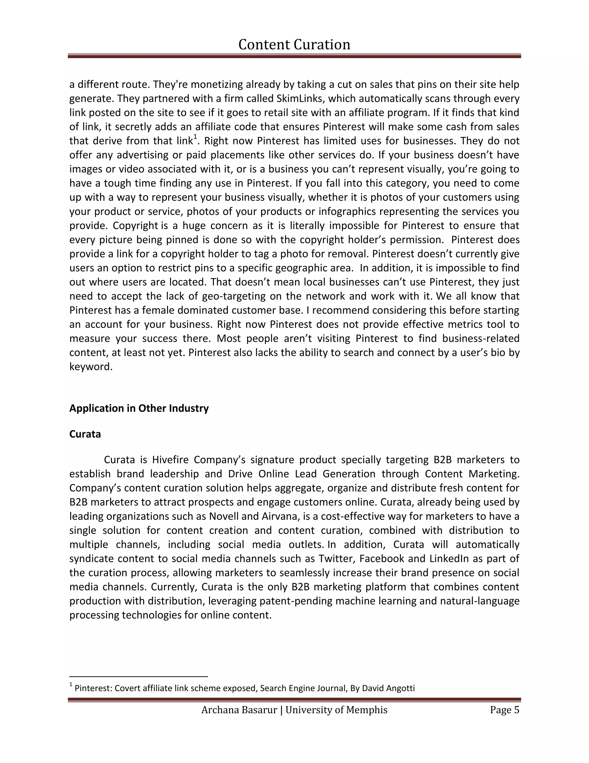 Content Curation

a different route. They're monetizing already by taking a cut on sales that pins on their site help
generate. They partnered with a firm called SkimLinks, which automatically scans through every
link posted on the site to see if it goes to retail site with an affiliate program. If it finds that kind
of link, it secretly adds an affiliate code that ensures Pinterest will make some cash from sales
that derive from that link1. Right now Pinterest has limited uses for businesses. They do not
offer any advertising or paid placements like other services do. If your business doesn’t have
images or video associated with it, or is a business you can’t represent visually, you’re going to
have a tough time finding any use in Pinterest. If you fall into this category, you need to come
up with a way to represent your business visually, whether it is photos of your customers using
your product or service, photos of your products or infographics representing the services you
provide. Copyright is a huge concern as it is literally impossible for Pinterest to ensure that
every picture being pinned is done so with the copyright holder’s permission. Pinterest does
provide a link for a copyright holder to tag a photo for removal. Pinterest doesn’t currently give
users an option to restrict pins to a specific geographic area. In addition, it is impossible to find
out where users are located. That doesn’t mean local businesses can’t use Pinterest, they just
need to accept the lack of geo-targeting on the network and work with it. We all know that
Pinterest has a female dominated customer base. I recommend considering this before starting
an account for your business. Right now Pinterest does not provide effective metrics tool to
measure your success there. Most people aren’t visiting Pinterest to find business-related
content, at least not yet. Pinterest also lacks the ability to search and connect by a user’s bio by
keyword.


Application in Other Industry

Curata

        Curata is Hivefire Company’s signature product specially targeting B2B marketers to
establish brand leadership and Drive Online Lead Generation through Content Marketing.
Company’s content curation solution helps aggregate, organize and distribute fresh content for
B2B marketers to attract prospects and engage customers online. Curata, already being used by
leading organizations such as Novell and Airvana, is a cost-effective way for marketers to have a
single solution for content creation and content curation, combined with distribution to
multiple channels, including social media outlets. In addition, Curata will automatically
syndicate content to social media channels such as Twitter, Facebook and LinkedIn as part of
the curation process, allowing marketers to seamlessly increase their brand presence on social
media channels. Currently, Curata is the only B2B marketing platform that combines content
production with distribution, leveraging patent-pending machine learning and natural-language
processing technologies for online content.




1
    Pinterest: Covert affiliate link scheme exposed, Search Engine Journal, By David Angotti

                                    Archana Basarur | University of Memphis                       Page 5
 
