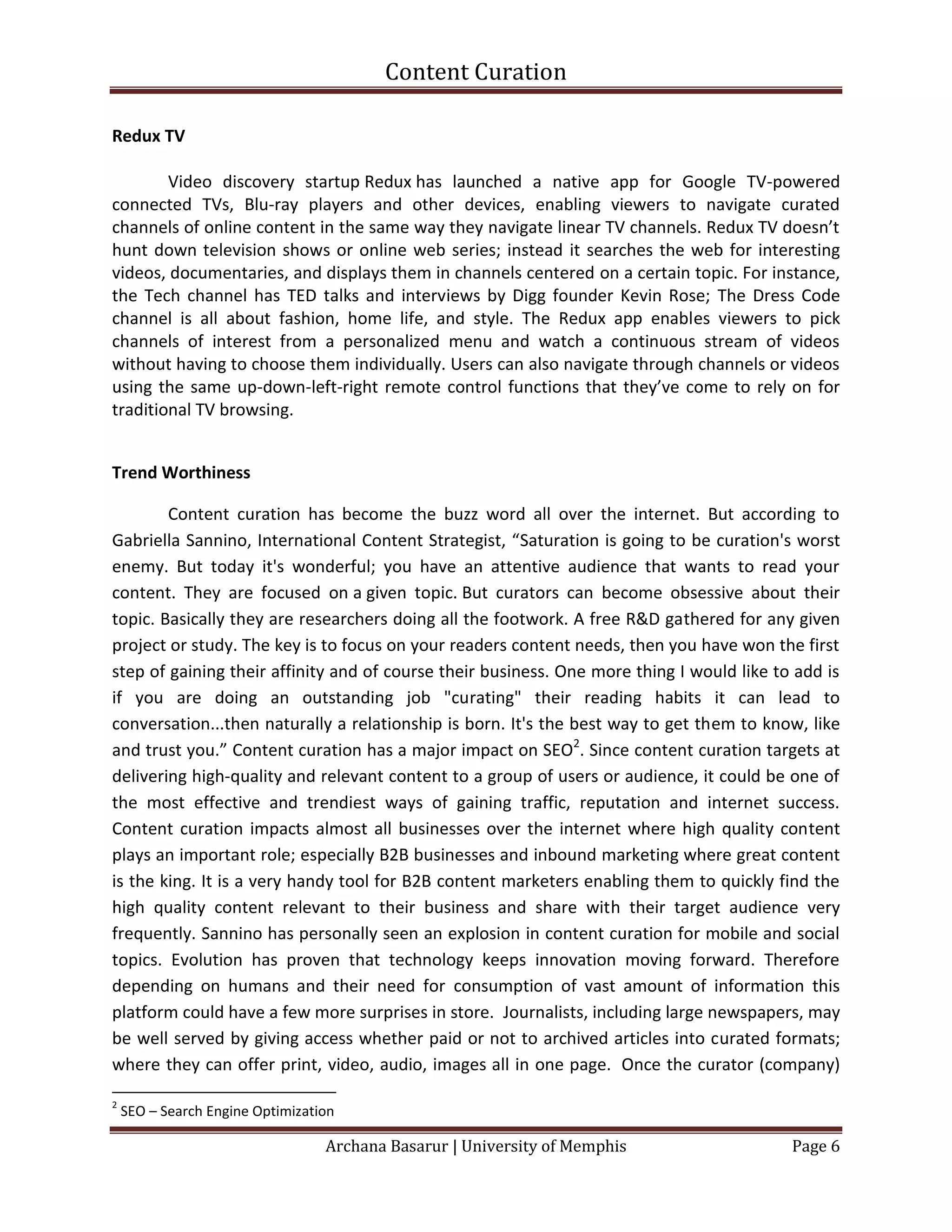 Content Curation

Redux TV

        Video discovery startup Redux has launched a native app for Google TV-powered
connected TVs, Blu-ray players and other devices, enabling viewers to navigate curated
channels of online content in the same way they navigate linear TV channels. Redux TV doesn’t
hunt down television shows or online web series; instead it searches the web for interesting
videos, documentaries, and displays them in channels centered on a certain topic. For instance,
the Tech channel has TED talks and interviews by Digg founder Kevin Rose; The Dress Code
channel is all about fashion, home life, and style. The Redux app enables viewers to pick
channels of interest from a personalized menu and watch a continuous stream of videos
without having to choose them individually. Users can also navigate through channels or videos
using the same up-down-left-right remote control functions that they’ve come to rely on for
traditional TV browsing.


Trend Worthiness

        Content curation has become the buzz word all over the internet. But according to
Gabriella Sannino, International Content Strategist, “Saturation is going to be curation's worst
enemy. But today it's wonderful; you have an attentive audience that wants to read your
content. They are focused on a given topic. But curators can become obsessive about their
topic. Basically they are researchers doing all the footwork. A free R&D gathered for any given
project or study. The key is to focus on your readers content needs, then you have won the first
step of gaining their affinity and of course their business. One more thing I would like to add is
if you are doing an outstanding job "curating" their reading habits it can lead to
conversation...then naturally a relationship is born. It's the best way to get them to know, like
and trust you.” Content curation has a major impact on SEO2. Since content curation targets at
delivering high-quality and relevant content to a group of users or audience, it could be one of
the most effective and trendiest ways of gaining traffic, reputation and internet success.
Content curation impacts almost all businesses over the internet where high quality content
plays an important role; especially B2B businesses and inbound marketing where great content
is the king. It is a very handy tool for B2B content marketers enabling them to quickly find the
high quality content relevant to their business and share with their target audience very
frequently. Sannino has personally seen an explosion in content curation for mobile and social
topics. Evolution has proven that technology keeps innovation moving forward. Therefore
depending on humans and their need for consumption of vast amount of information this
platform could have a few more surprises in store. Journalists, including large newspapers, may
be well served by giving access whether paid or not to archived articles into curated formats;
where they can offer print, video, audio, images all in one page. Once the curator (company)

2
    SEO – Search Engine Optimization

                                  Archana Basarur | University of Memphis                  Page 6
 