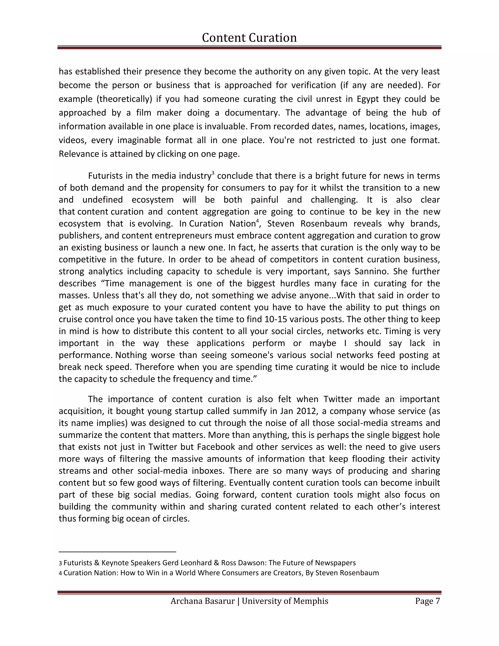 Content Curation

has established their presence they become the authority on any given topic. At the very least
become the person or business that is approached for verification (if any are needed). For
example (theoretically) if you had someone curating the civil unrest in Egypt they could be
approached by a film maker doing a documentary. The advantage of being the hub of
information available in one place is invaluable. From recorded dates, names, locations, images,
videos, every imaginable format all in one place. You're not restricted to just one format.
Relevance is attained by clicking on one page.

        Futurists in the media industry3 conclude that there is a bright future for news in terms
of both demand and the propensity for consumers to pay for it whilst the transition to a new
and undefined ecosystem will be both painful and challenging. It is also clear
that content curation and content aggregation are going to continue to be key in the new
ecosystem that is evolving. In Curation Nation4, Steven Rosenbaum reveals why brands,
publishers, and content entrepreneurs must embrace content aggregation and curation to grow
an existing business or launch a new one. In fact, he asserts that curation is the only way to be
competitive in the future. In order to be ahead of competitors in content curation business,
strong analytics including capacity to schedule is very important, says Sannino. She further
describes “Time management is one of the biggest hurdles many face in curating for the
masses. Unless that's all they do, not something we advise anyone...With that said in order to
get as much exposure to your curated content you have to have the ability to put things on
cruise control once you have taken the time to find 10-15 various posts. The other thing to keep
in mind is how to distribute this content to all your social circles, networks etc. Timing is very
important in the way these applications perform or maybe I should say lack in
performance. Nothing worse than seeing someone's various social networks feed posting at
break neck speed. Therefore when you are spending time curating it would be nice to include
the capacity to schedule the frequency and time.”

        The importance of content curation is also felt when Twitter made an important
acquisition, it bought young startup called summify in Jan 2012, a company whose service (as
its name implies) was designed to cut through the noise of all those social-media streams and
summarize the content that matters. More than anything, this is perhaps the single biggest hole
that exists not just in Twitter but Facebook and other services as well: the need to give users
more ways of filtering the massive amounts of information that keep flooding their activity
streams and other social-media inboxes. There are so many ways of producing and sharing
content but so few good ways of filtering. Eventually content curation tools can become inbuilt
part of these big social medias. Going forward, content curation tools might also focus on
building the community within and sharing curated content related to each other’s interest
thus forming big ocean of circles.



3 Futurists & Keynote Speakers Gerd Leonhard & Ross Dawson: The Future of Newspapers
4 Curation Nation: How to Win in a World Where Consumers are Creators, By Steven Rosenbaum



                               Archana Basarur | University of Memphis                       Page 7
 