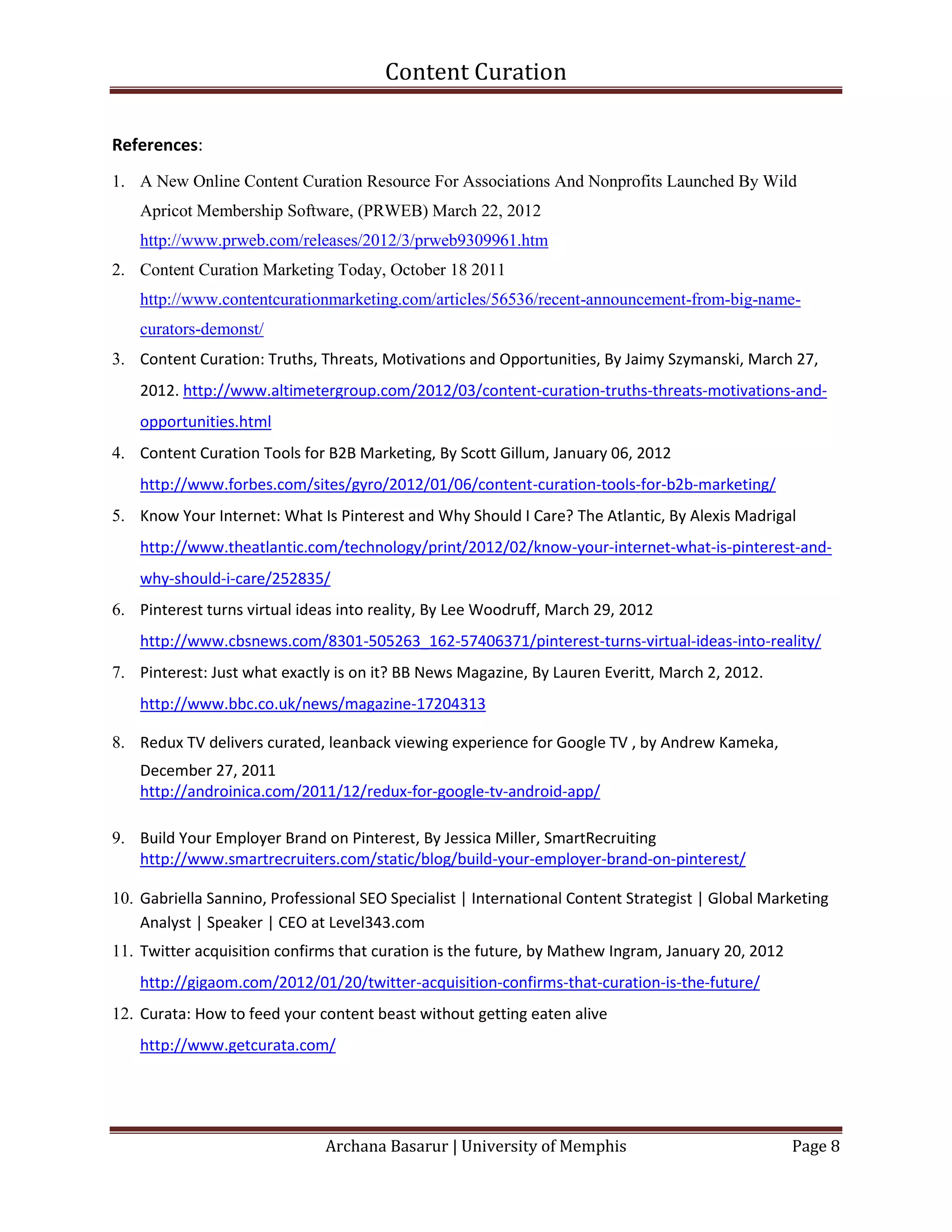 Content Curation

References:
1. A New Online Content Curation Resource For Associations And Nonprofits Launched By Wild
    Apricot Membership Software, (PRWEB) March 22, 2012
    http://www.prweb.com/releases/2012/3/prweb9309961.htm
2. Content Curation Marketing Today, October 18 2011
    http://www.contentcurationmarketing.com/articles/56536/recent-announcement-from-big-name-
    curators-demonst/
3. Content Curation: Truths, Threats, Motivations and Opportunities, By Jaimy Szymanski, March 27,
    2012. http://www.altimetergroup.com/2012/03/content-curation-truths-threats-motivations-and-
    opportunities.html
4. Content Curation Tools for B2B Marketing, By Scott Gillum, January 06, 2012
    http://www.forbes.com/sites/gyro/2012/01/06/content-curation-tools-for-b2b-marketing/
5. Know Your Internet: What Is Pinterest and Why Should I Care? The Atlantic, By Alexis Madrigal
    http://www.theatlantic.com/technology/print/2012/02/know-your-internet-what-is-pinterest-and-
    why-should-i-care/252835/
6. Pinterest turns virtual ideas into reality, By Lee Woodruff, March 29, 2012
    http://www.cbsnews.com/8301-505263_162-57406371/pinterest-turns-virtual-ideas-into-reality/
7. Pinterest: Just what exactly is on it? BB News Magazine, By Lauren Everitt, March 2, 2012.
    http://www.bbc.co.uk/news/magazine-17204313

8. Redux TV delivers curated, leanback viewing experience for Google TV , by Andrew Kameka,
    December 27, 2011
    http://androinica.com/2011/12/redux-for-google-tv-android-app/

9. Build Your Employer Brand on Pinterest, By Jessica Miller, SmartRecruiting
   http://www.smartrecruiters.com/static/blog/build-your-employer-brand-on-pinterest/

10. Gabriella Sannino, Professional SEO Specialist | International Content Strategist | Global Marketing
    Analyst | Speaker | CEO at Level343.com
11. Twitter acquisition confirms that curation is the future, by Mathew Ingram, January 20, 2012
    http://gigaom.com/2012/01/20/twitter-acquisition-confirms-that-curation-is-the-future/
12. Curata: How to feed your content beast without getting eaten alive
    http://www.getcurata.com/




                              Archana Basarur | University of Memphis                              Page 8
 
