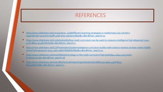 REFERENCES
 https://www.slideshare.net/comparative_2018/different-teaching-strategies-in-mathematics-by-rutchel-t-
regarido?qid=1a172d7a-dad8-40a6-9f20-19bcb7cc865b&v=&b=&from_search=11
 https://www.slideshare.net/LindaHudson83/how-math-curriculum-can-be-used-to-measure-intelligence?qid=a69e003d-7042-
4276-88e9-a5458cd67d30&v=&b=&from_search=2
 https://www.slideshare.net/CCSPresentationSystems/adaptive-curriculum-builds-math-science-mastery-at-bear-creek-middle-
school?qid=9e3a94f2-a524-45b7-aebd-6fab8761f6be&v=&b=&from_search=11
 https://www.slideshare.net/mwinfield1/technology-in-the-math-curriculum?qid=97eb5644-4b44-4223-aa7b-
bc18275c07c5&v=&b=&from_search=16
 https://www.slideshare.net/motiv8luther/mathsteachingmethods?qid=66fb7120-e9d4-44e8-8375-
6ba20db0f178&v=&b=&from_search=5
 