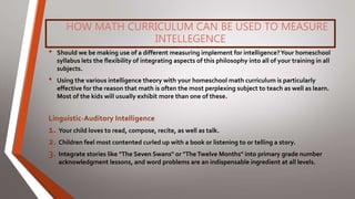 HOW MATH CURRICULUM CAN BE USED TO MEASURE
INTELLEGENCE
• Should we be making use of a different measuring implement for intelligence?Your homeschool
syllabus lets the flexibility of integrating aspects of this philosophy into all of your training in all
subjects.
• Using the various intelligence theory with your homeschool math curriculum is particularly
effective for the reason that math is often the most perplexing subject to teach as well as learn.
Most of the kids will usually exhibit more than one of these.
Linguistic-Auditory Intelligence
1. Your child loves to read, compose, recite, as well as talk.
2. Children feel most contented curled up with a book or listening to or telling a story.
3. Integrate stories like "The Seven Swans" or "TheTwelve Months" into primary grade number
acknowledgment lessons, and word problems are an indispensable ingredient at all levels.
 