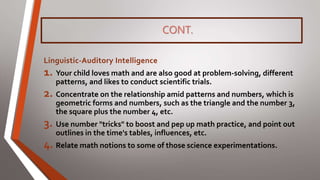 CONT.
Linguistic-Auditory Intelligence
1. Your child loves math and are also good at problem-solving, different
patterns, and likes to conduct scientific trials.
2. Concentrate on the relationship amid patterns and numbers, which is
geometric forms and numbers, such as the triangle and the number 3,
the square plus the number 4, etc.
3. Use number "tricks" to boost and pep up math practice, and point out
outlines in the time's tables, influences, etc.
4. Relate math notions to some of those science experimentations.
 