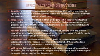 EFFECTIVE TEACHING STRATEGIES
: A simple strategy teachers can use to improve math skills is repetition. By
repeating and reviewing previous formulas, lessons and information, students are better
able to comprehend concepts at a faster rate.
: Taking a short test and then grading the test in class will help teachers
assess student understanding.When the test shows that students are answering more
questions correctly within the time period, teachers are able to determine that students
have mastered the basic skills.
: Group work is a simple strategy that allows students to work and problem
solve with a buddy.When a teacher has provided the basic instruction, it’s helpful to split
the class into pairs or groups to work on problems.
: Manipulation tools make it easier for students to learn and
understand basic skills.These are ideal when students learn best through hands-on
experience and building rather than traditional lessons and repetition.
: Reinforcing the information learned in class is not always the easiest task
for teachers, but math games provide the opportunity to make the lesson interesting and
encourage students to remember the concepts.
 