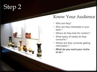 • Who are they?
• Why are they interested in your
topic ?
• Where do they look for content ?
• What types of media do they
consume ?
• Where are they currently getting
information ?
• What do you want your niche
to be ?
Know Your Audience
Step 2
 