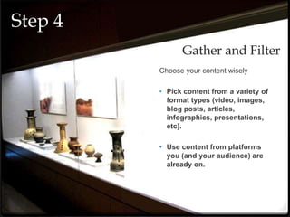 Choose your content wisely
• Pick content from a variety of
format types (video, images,
blog posts, articles,
infographics, presentations,
etc).
• Use content from platforms
you (and your audience) are
already on.
Gather and Filter
Step 4
 