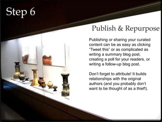 Publishing or sharing your curated
content can be as easy as clicking
“Tweet this” or as complicated as
writing a summary blog post,
creating a poll for your readers, or
writing a follow-up blog post.
Don’t forget to attribute! It builds
relationships with the original
authors (and you probably don’t
want to be thought of as a thief!).
Publish & Repurpose
Step 6
 