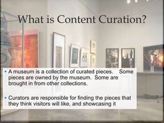 What is Content Curation?
 A museum is a collection of curated pieces. Some
pieces are owned by the museum. Some are
brought in from other collections.
 Curators are responsible for finding the pieces that
they think visitors will like, and showcasing it
 