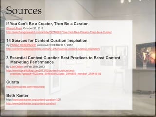 If You Can’t Be a Creator, Then Be a Curator
Bharati Ahuja, October 31, 2012
http://searchenginewatch.com/article/2221068/If-You-Cant-Be-a-Creator-Then-Be-a-Curator
14 Sources for Content Curation Inspiration
By PAWAN DESHPANDE published DECEMBER 6, 2012
http://contentmarketinginstitute.com/2012/12/sources-content-curation-inspiration/
3 Essential Content Curation Best Practices to Boost Content
Marketing Performance
By Lee Odden on Feb 25th, 2013
http://www.toprankblog.com/2013/02/content-curation-best-
practices/?goback=%2Egmp_3946859%2Egde_3946859_member_218449102
Curata
http://www.curata.com/resources/
Beth Kanter
http://www.bethkanter.org/content-curation-101/
http://www.bethkanter.org/content-curation/
Sources
 