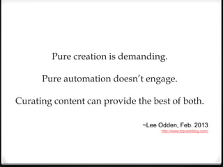 Pure creation is demanding.
Pure automation doesn’t engage.
Curating content can provide the best of both.
~Lee Odden, Feb. 2013
http://www.toprankblog.com/
 
