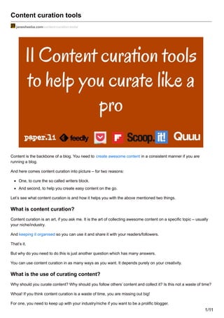 Content curation tools
janesheeba.com/content-curation-tools/
Content is the backbone of a blog. You need to create awesome content in a consistent manner if you are
running a blog.
And here comes content curation into picture – for two reasons:
One, to cure the so called writers block.
And second, to help you create easy content on the go.
Let’s see what content curation is and how it helps you with the above mentioned two things.
What is content curation?
Content curation is an art, if you ask me. It is the art of collecting awesome content on a specific topic – usually
your niche/industry.
And keeping it organised so you can use it and share it with your readers/followers.
That’s it.
But why do you need to do this is just another question which has many answers.
You can use content curation in as many ways as you want. It depends purely on your creativity.
What is the use of curating content?
Why should you curate content? Why should you follow others’ content and collect it? Is this not a waste of time?
Whoa! If you think content curation is a waste of time, you are missing out big!
For one, you need to keep up with your industry/niche if you want to be a prolific blogger.
1/11
 