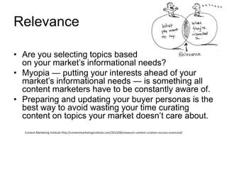 Relevance
• Are you selecting topics based
on your market’s informational needs?
• Myopia — putting your interests ahead of your
market’s informational needs — is something all
content marketers have to be constantly aware of.
• Preparing and updating your buyer personas is the
best way to avoid wasting your time curating
content on topics your market doesn’t care about.
Content Marketing Institute http://contentmarketinginstitute.com/2013/06/measure-content-curation-success-scorecard/
 