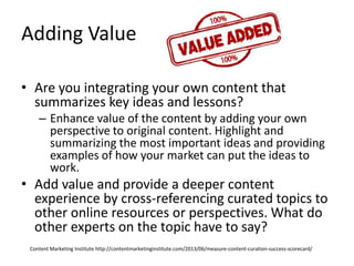 Adding Value
• Are you integrating your own content that
summarizes key ideas and lessons?
– Enhance value of the content by adding your own
perspective to original content. Highlight and
summarizing the most important ideas and providing
examples of how your market can put the ideas to
work.
• Add value and provide a deeper content
experience by cross-referencing curated topics to
other online resources or perspectives. What do
other experts on the topic have to say?
Content Marketing Institute http://contentmarketinginstitute.com/2013/06/measure-content-curation-success-scorecard/
 