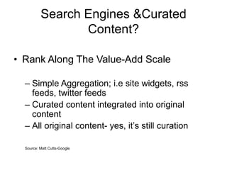 Search Engines &Curated
Content?
• Rank Along The Value-Add Scale
– Simple Aggregation; i.e site widgets, rss
feeds, twitter feeds
– Curated content integrated into original
content
– All original content- yes, it’s still curation
Source: Matt Cutts-Google
 