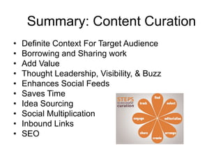 Summary: Content Curation
• Definite Context For Target Audience
• Borrowing and Sharing work
• Add Value
• Thought Leadership, Visibility, & Buzz
• Enhances Social Feeds
• Saves Time
• Idea Sourcing
• Social Multiplication
• Inbound Links
• SEO
 