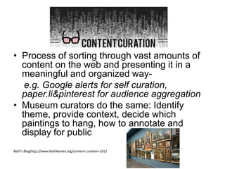 Content Curation
• Process of sorting through vast amounts of
content on the web and presenting it in a
meaningful and organized way-
e.g. Google alerts for self curation,
paper.li&pinterest for audience aggregation
• Museum curators do the same: Identify
theme, provide context, decide which
paintings to hang, how to annotate and
display for public
Beth’s Bloghttp://www.bethkanter.org/content-curation-101/
 