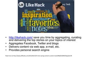• http://likehack.com/ save you time by aggregating, curating
and delivering the top stories on your topics of interest
• Aggregates Facebook, Twitter and blogs
• Delivers content via web app, e-mail, etc.
• Provides personal search engine
Read more at http://www.jeffbullas.com/2013/05/23/4-time-saving-content-curation-tools/#WjD5lafMD29ypwEd.99
 