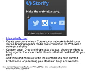 • https://storify.com/
• Create your own stories – Curate social networks to build social
stories, bringing together media scattered across the Web with a
coherent narrative
• Curation ease– Drag and drop status updates, photos or videos to
bring together the social media elements that will best illustrate your
story
• Add voice and narrative to the the elements you have curated
• Embed code for publishing your stories on blogs and websites
Read more at http://www.jeffbullas.com/2013/05/23/4-time-saving-content-curation-
tools/#WjD5lafMD29ypwEd.99
 