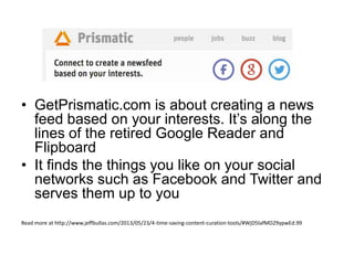 • GetPrismatic.com is about creating a news
feed based on your interests. It’s along the
lines of the retired Google Reader and
Flipboard
• It finds the things you like on your social
networks such as Facebook and Twitter and
serves them up to you
Read more at http://www.jeffbullas.com/2013/05/23/4-time-saving-content-curation-tools/#WjD5lafMD29ypwEd.99
 