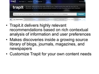 • Trapit.it delivers highly relevant
recommendations based on rich contextual
analysis of information and user preferences
• Makes discoveries inside a growing source
library of blogs, journals, magazines, and
newspapers
• Customize Trapit for your own content needs
 