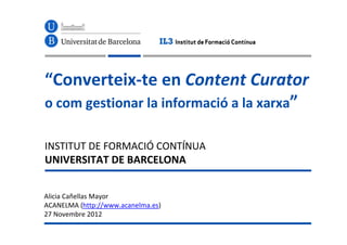 “Converteix-te en Content Curator
o com gestionar la informació a la xarxa”

INSTITUT DE FORMACIÓ CONTÍNUA
UNIVERSITAT DE BARCELONA


Alicia Cañellas Mayor
ACANELMA (http://www.acanelma.es)
27 Novembre 2012
 