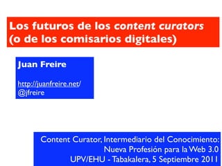 Los futuros de los content curators
(o de los comisarios digitales)

 Juan Freire

 http://juanfreire.net/
 @jfreire




        Content Curator, Intermediario del Conocimiento:
                         Nueva Profesión para la Web 3.0
               UPV/EHU - Tabakalera, 5 Septiembre 2011
 