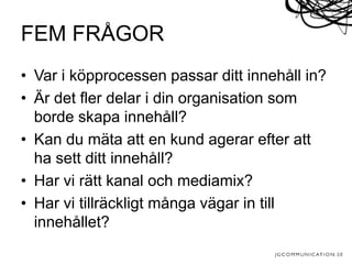 • Var i köpprocessen passar ditt innehåll in?
• Är det fler delar i din organisation som
borde skapa innehåll?
• Kan du mäta att en kund agerar efter att
ha sett ditt innehåll?
• Har vi rätt kanal och mediamix?
• Har vi tillräckligt många vägar in till
innehållet?
FEM FRÅGOR
 