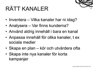 • Inventera – Vilka kanaler har ni idag?
• Analysera – Var finns kunderna?
• Använd aldrig innehåll i bara en kanal
• Anpassa innehåll för olika kanaler, t ex
sociala medier
• Skapa en plan – kör och utvärdera ofta
• Skapa inte nya kanaler för korta
kampanjer
RÄTT KANALER
 