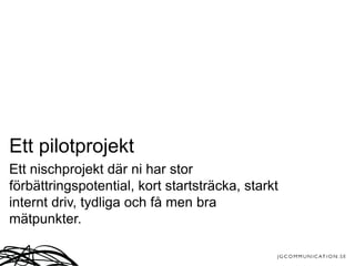 Ett pilotprojekt
Ett nischprojekt där ni har stor
förbättringspotential, kort startsträcka, starkt
internt driv, tydliga och få men bra
mätpunkter.
 