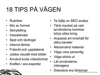 18 TIPS PÅ VÄGEN
• Rubriker
• Mix av format
• Storytelling
• Interaktivitet
• Spel och tävlingar
• Interna länkar
• Fräscht och uppdaterat
• Jobba visuellt med bilder
• Använd korta videoformat
• Kraften i era experter
• Ta hjälp av SEO analys
• Tänk mycket på vad
användarna kommer
börja söka kring
• Anpassa ert innehåll för
olika kanaler
• Återanvänd material
• Våga vara personlig
• Våga sticka ut
• Låt användarna
interagera
• Diskutera era lärdomar
 