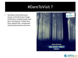#DareToVisit ?
• Hoia Baciu Forest (Romania):
Known as the Bermuda Triangle
of Romania, multiple people have
gone missing here. People have
even sighted UFOs, unexplained
electrical phenomena and more.
 