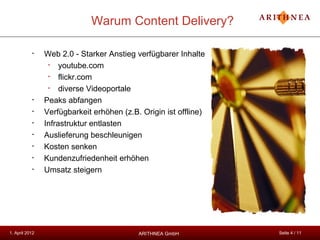 Warum Content Delivery?

           •    Web 2.0 - Starker Anstieg verfügbarer Inhalte
                 •   youtube.com
                 •   flickr.com
                 •   diverse Videoportale
           •    Peaks abfangen
           •    Verfügbarkeit erhöhen (z.B. Origin ist offline)
           •    Infrastruktur entlasten
           •    Auslieferung beschleunigen
           •    Kosten senken
           •    Kundenzufriedenheit erhöhen
           •    Umsatz steigern




1. April 2012                              ARITHNEA GmbH          Seite 4 / 11
 