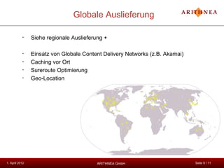 Globale Auslieferung

           •    Siehe regionale Auslieferung +

           •    Einsatz von Globale Content Delivery Networks (z.B. Akamai)
           •    Caching vor Ort
           •    Sureroute Optimierung
           •    Geo-Location




1. April 2012                             ARITHNEA GmbH                       Seite 9 / 11
 