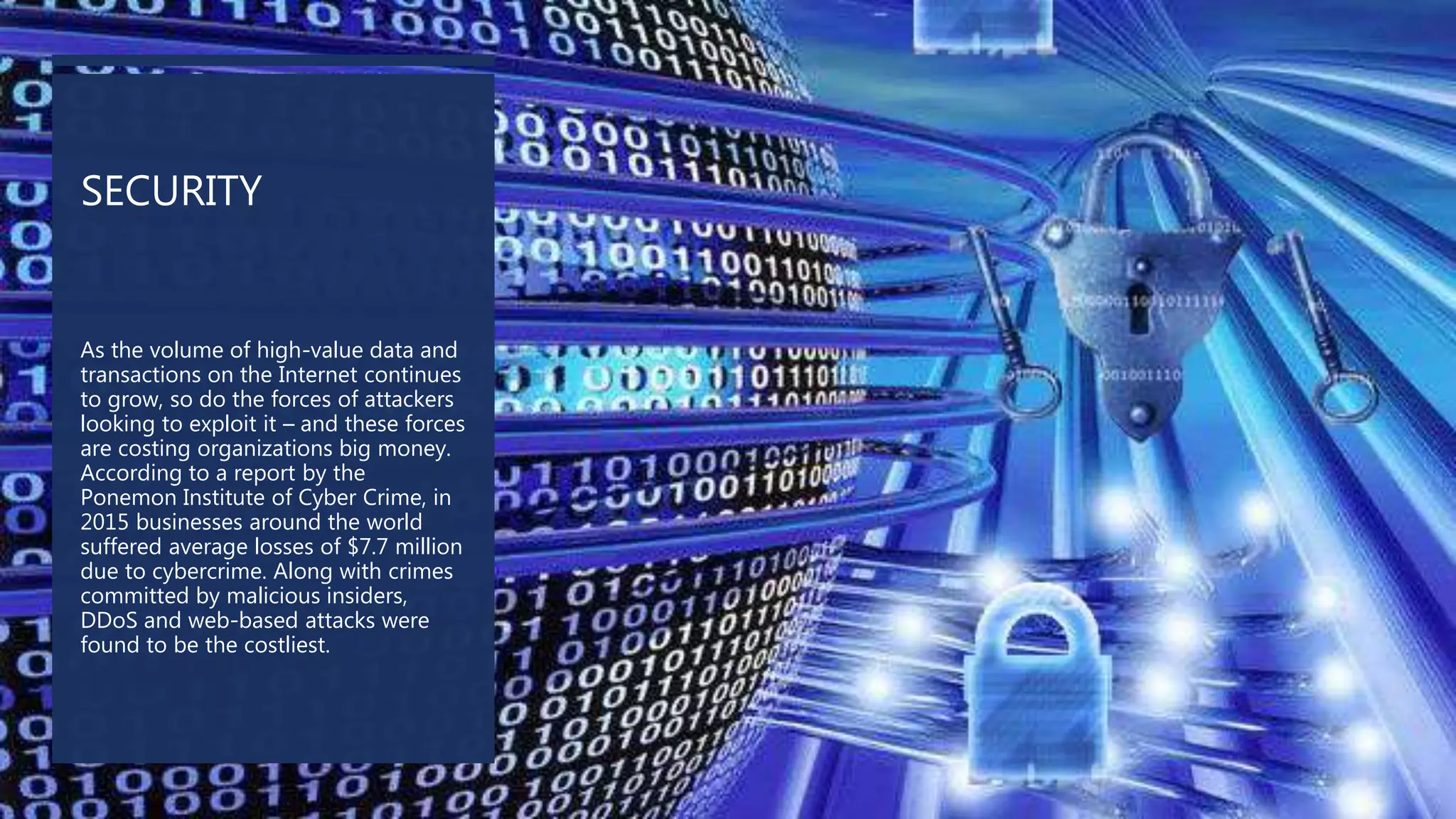 SECURITY
As the volume of high-value data and
transactions on the Internet continues
to grow, so do the forces of attackers
looking to exploit it – and these forces
are costing organizations big money.
According to a report by the
Ponemon Institute of Cyber Crime, in
2015 businesses around the world
suffered average losses of $7.7 million
due to cybercrime. Along with crimes
committed by malicious insiders,
DDoS and web-based attacks were
found to be the costliest.
 