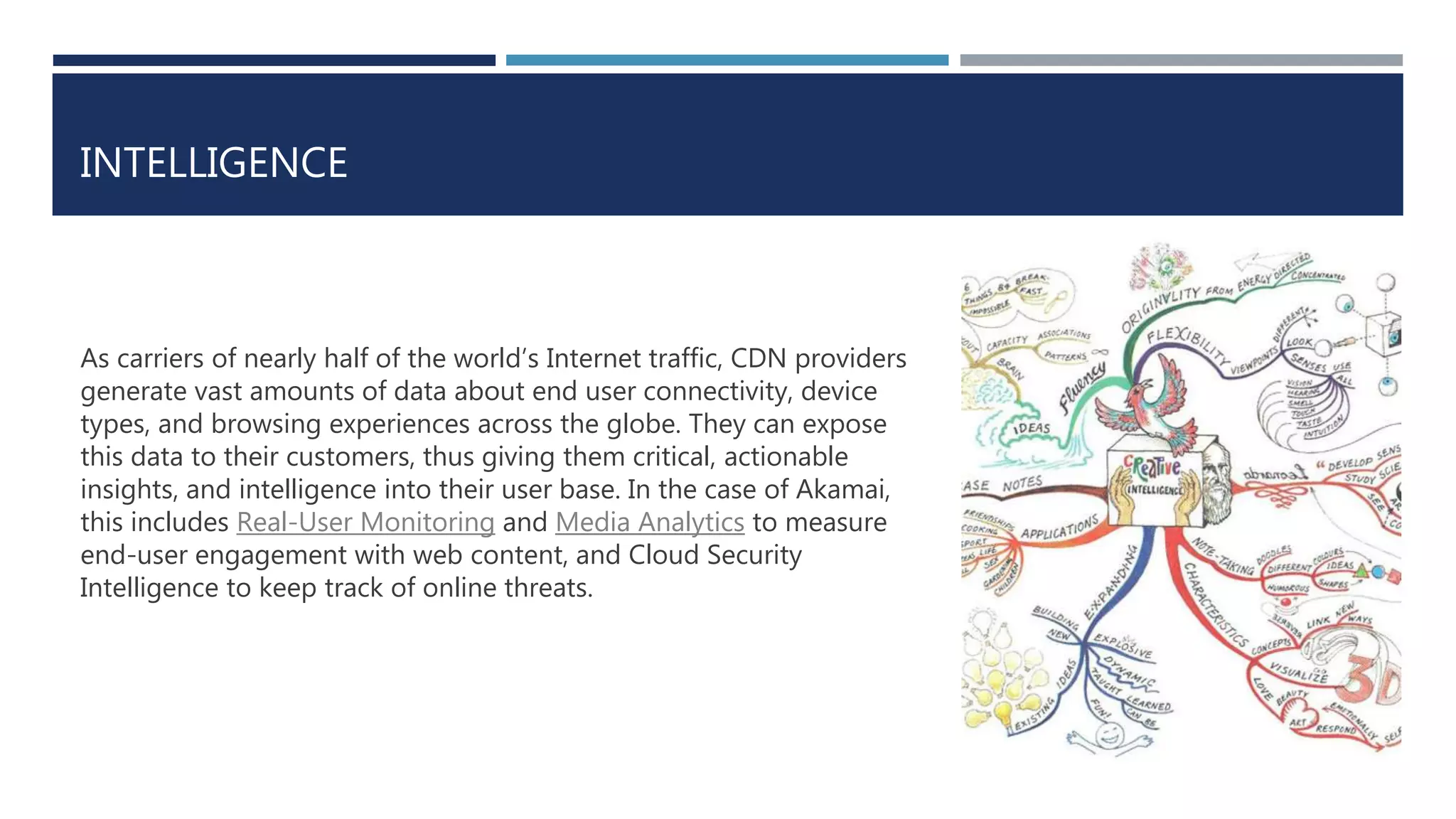 INTELLIGENCE
As carriers of nearly half of the world’s Internet traffic, CDN providers
generate vast amounts of data about end user connectivity, device
types, and browsing experiences across the globe. They can expose
this data to their customers, thus giving them critical, actionable
insights, and intelligence into their user base. In the case of Akamai,
this includes Real-User Monitoring and Media Analytics to measure
end-user engagement with web content, and Cloud Security
Intelligence to keep track of online threats.
 