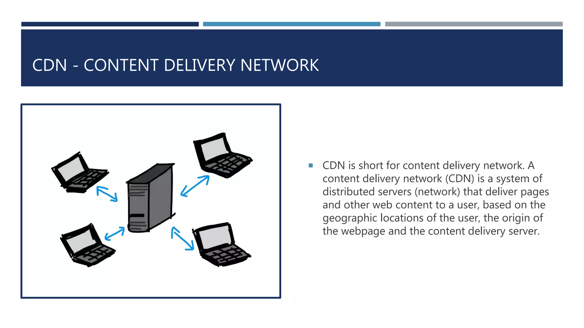 CDN - CONTENT DELIVERY NETWORK
 CDN is short for content delivery network. A
content delivery network (CDN) is a system of
distributed servers (network) that deliver pages
and other web content to a user, based on the
geographic locations of the user, the origin of
the webpage and the content delivery server.
 