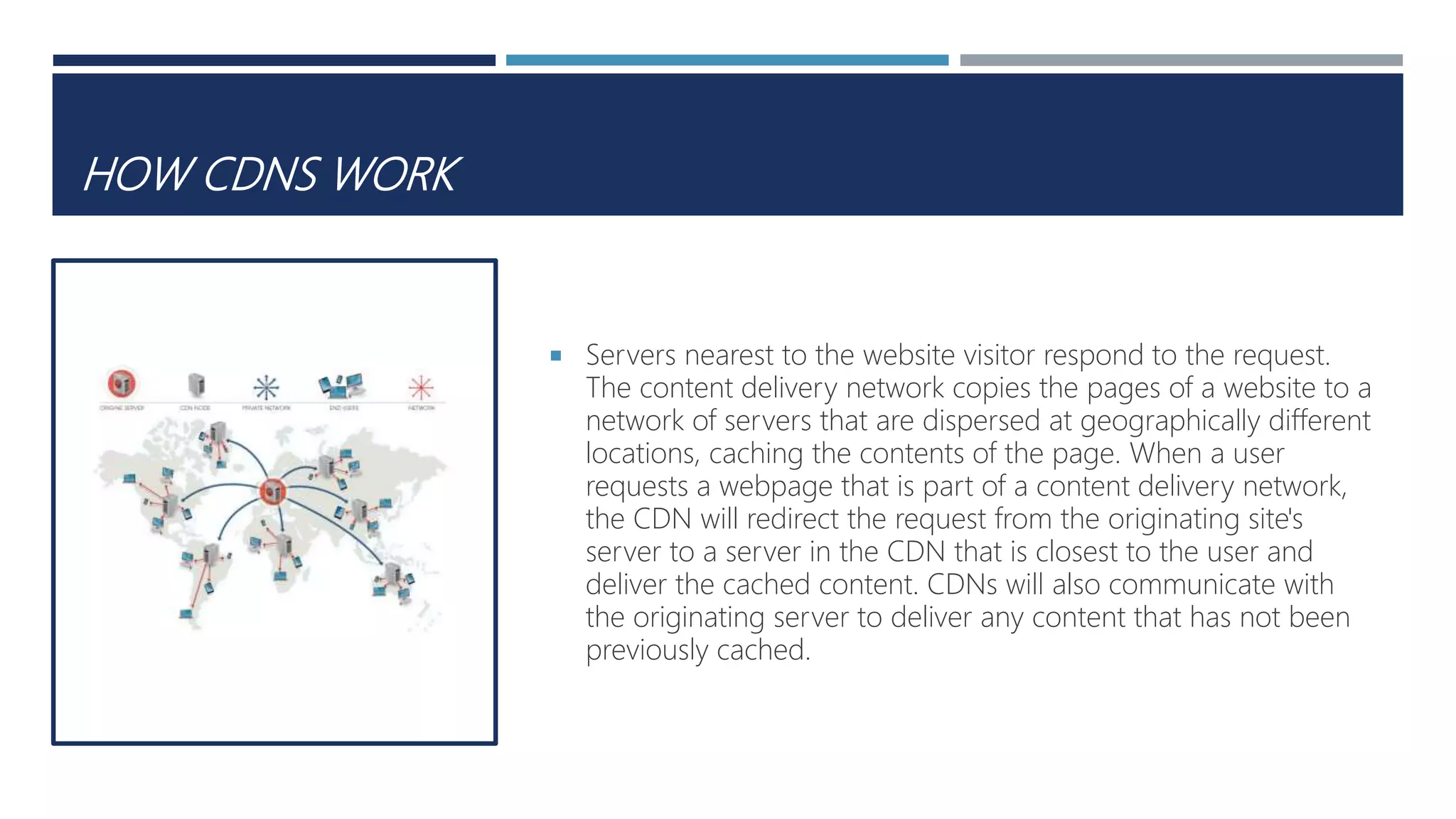 HOW CDNS WORK
 Servers nearest to the website visitor respond to the request.
The content delivery network copies the pages of a website to a
network of servers that are dispersed at geographically different
locations, caching the contents of the page. When a user
requests a webpage that is part of a content delivery network,
the CDN will redirect the request from the originating site's
server to a server in the CDN that is closest to the user and
deliver the cached content. CDNs will also communicate with
the originating server to deliver any content that has not been
previously cached.
 