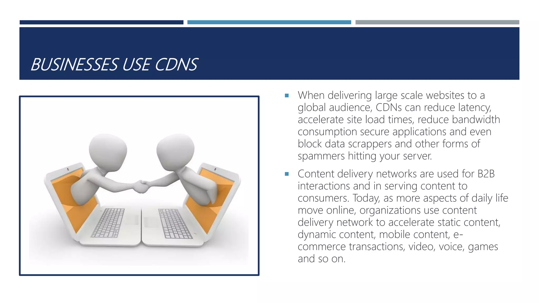 BUSINESSES USE CDNS
 When delivering large scale websites to a
global audience, CDNs can reduce latency,
accelerate site load times, reduce bandwidth
consumption secure applications and even
block data scrappers and other forms of
spammers hitting your server.
 Content delivery networks are used for B2B
interactions and in serving content to
consumers. Today, as more aspects of daily life
move online, organizations use content
delivery network to accelerate static content,
dynamic content, mobile content, e-
commerce transactions, video, voice, games
and so on.
 
