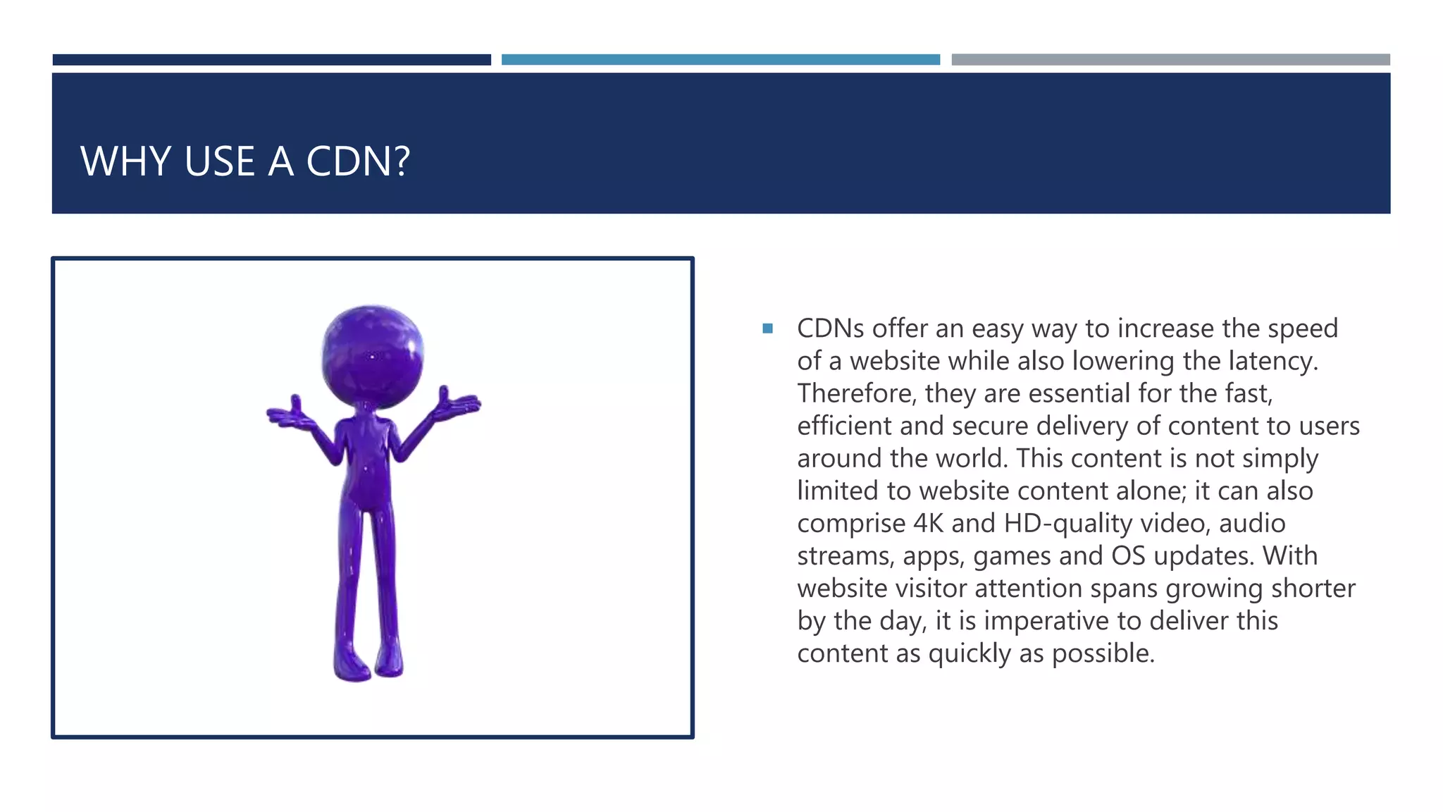 WHY USE A CDN?
 CDNs offer an easy way to increase the speed
of a website while also lowering the latency.
Therefore, they are essential for the fast,
efficient and secure delivery of content to users
around the world. This content is not simply
limited to website content alone; it can also
comprise 4K and HD-quality video, audio
streams, apps, games and OS updates. With
website visitor attention spans growing shorter
by the day, it is imperative to deliver this
content as quickly as possible.
 