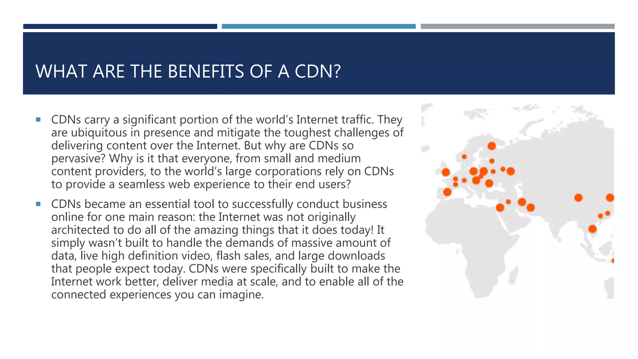 WHAT ARE THE BENEFITS OF A CDN?
 CDNs carry a significant portion of the world’s Internet traffic. They
are ubiquitous in presence and mitigate the toughest challenges of
delivering content over the Internet. But why are CDNs so
pervasive? Why is it that everyone, from small and medium
content providers, to the world’s large corporations rely on CDNs
to provide a seamless web experience to their end users?
 CDNs became an essential tool to successfully conduct business
online for one main reason: the Internet was not originally
architected to do all of the amazing things that it does today! It
simply wasn’t built to handle the demands of massive amount of
data, live high definition video, flash sales, and large downloads
that people expect today. CDNs were specifically built to make the
Internet work better, deliver media at scale, and to enable all of the
connected experiences you can imagine.
 