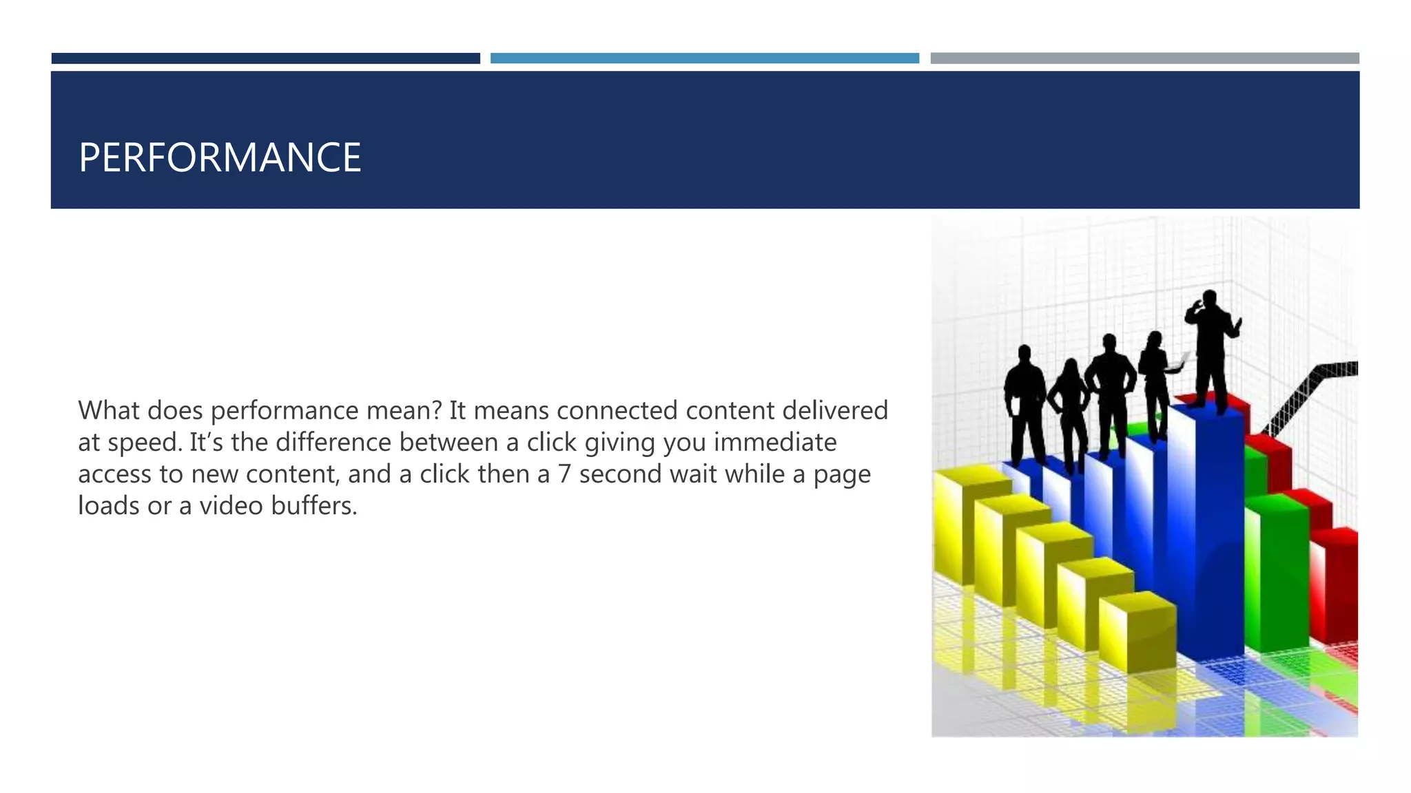 PERFORMANCE
What does performance mean? It means connected content delivered
at speed. It’s the difference between a click giving you immediate
access to new content, and a click then a 7 second wait while a page
loads or a video buffers.
 