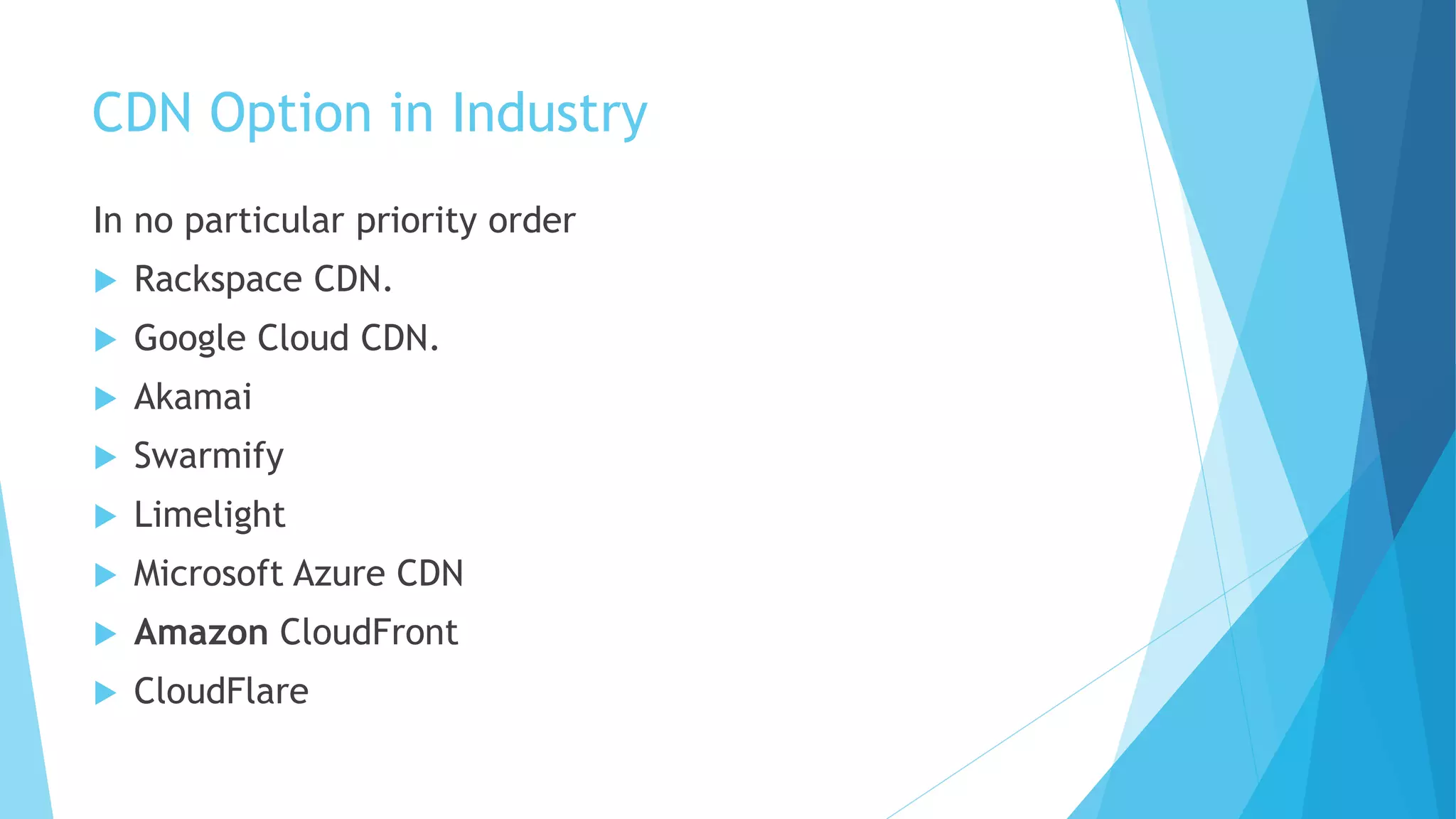 CDN Option in Industry
In no particular priority order
 Rackspace CDN.
 Google Cloud CDN.
 Akamai
 Swarmify
 Limelight
 Microsoft Azure CDN
 Amazon CloudFront
 CloudFlare
 