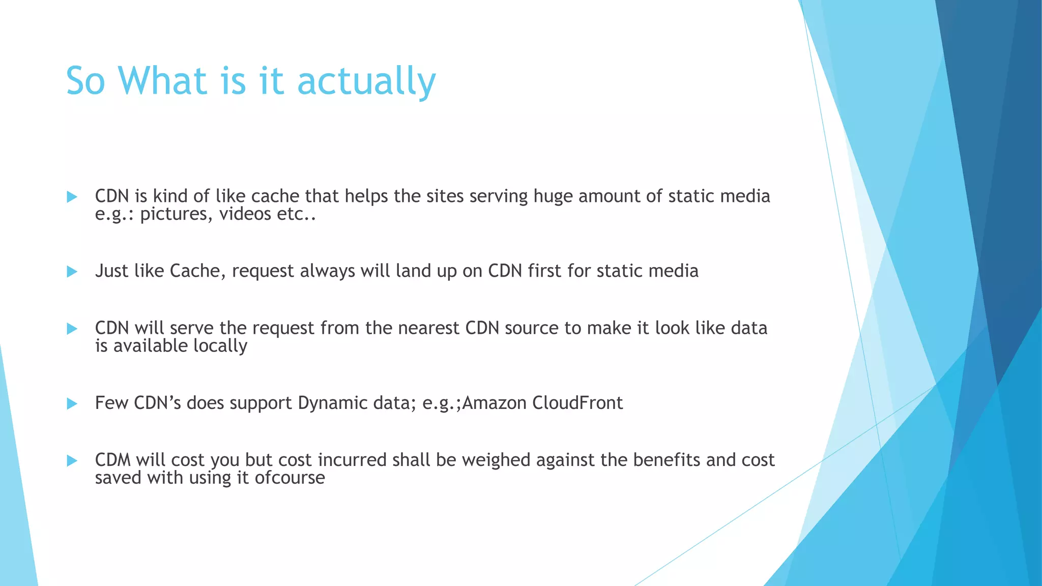 So What is it actually
 CDN is kind of like cache that helps the sites serving huge amount of static media
e.g.: pictures, videos etc..
 Just like Cache, request always will land up on CDN first for static media
 CDN will serve the request from the nearest CDN source to make it look like data
is available locally
 Few CDN’s does support Dynamic data; e.g.;Amazon CloudFront
 CDM will cost you but cost incurred shall be weighed against the benefits and cost
saved with using it ofcourse
 