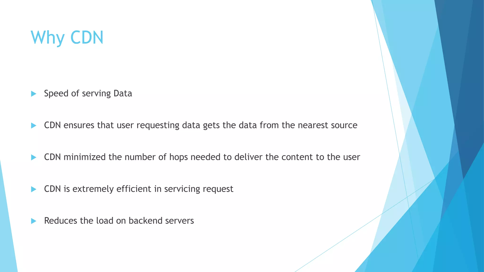 Why CDN
 Speed of serving Data
 CDN ensures that user requesting data gets the data from the nearest source
 CDN minimized the number of hops needed to deliver the content to the user
 CDN is extremely efficient in servicing request
 Reduces the load on backend servers
 