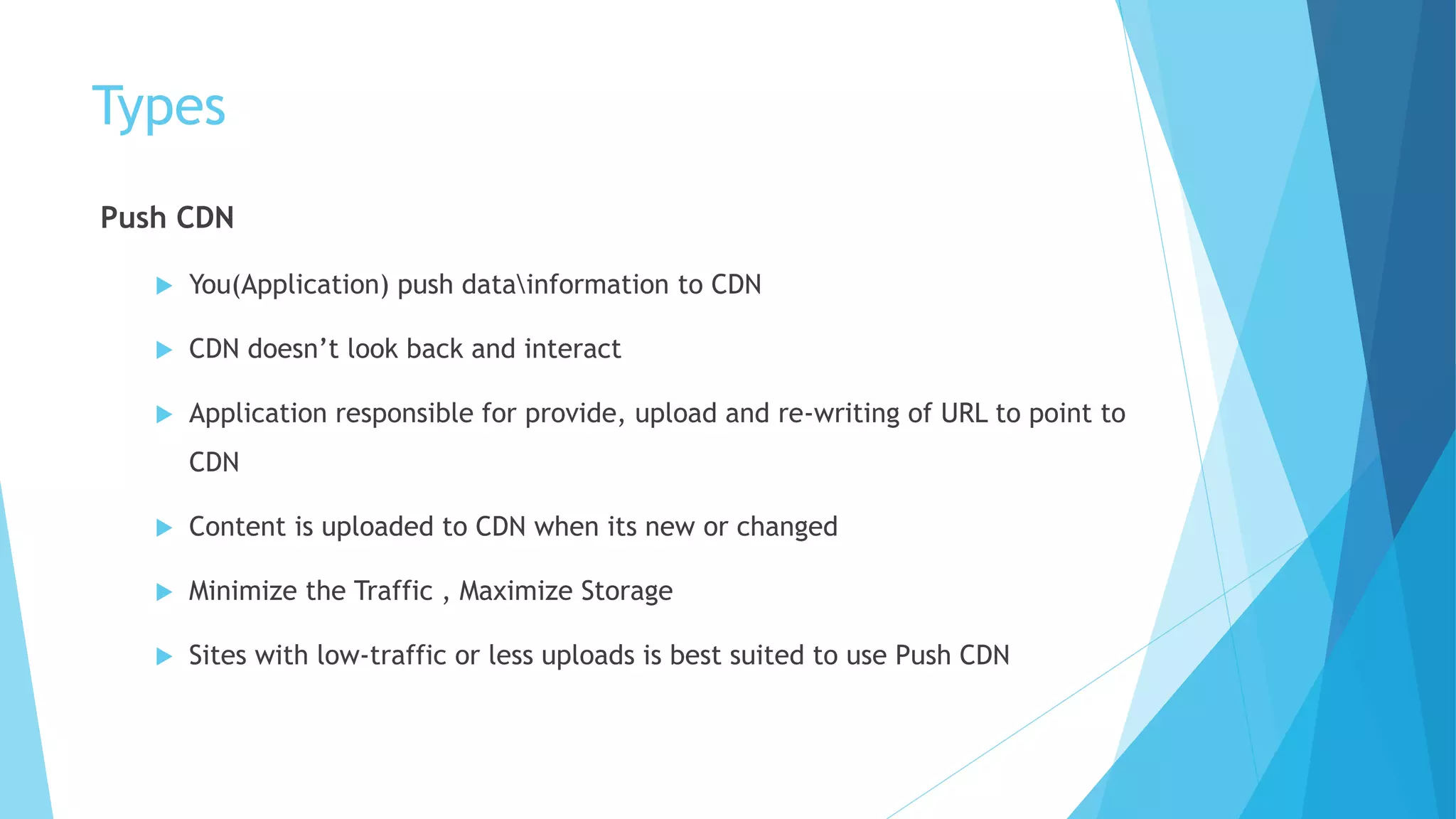 Types
Push CDN
 You(Application) push datainformation to CDN
 CDN doesn’t look back and interact
 Application responsible for provide, upload and re-writing of URL to point to
CDN
 Content is uploaded to CDN when its new or changed
 Minimize the Traffic , Maximize Storage
 Sites with low-traffic or less uploads is best suited to use Push CDN
 