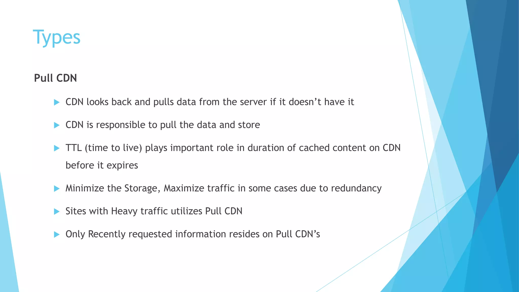 Types
Pull CDN
 CDN looks back and pulls data from the server if it doesn’t have it
 CDN is responsible to pull the data and store
 TTL (time to live) plays important role in duration of cached content on CDN
before it expires
 Minimize the Storage, Maximize traffic in some cases due to redundancy
 Sites with Heavy traffic utilizes Pull CDN
 Only Recently requested information resides on Pull CDN’s
 