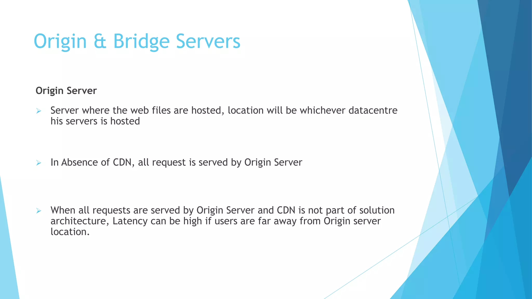 Origin & Bridge Servers
Origin Server
 Server where the web files are hosted, location will be whichever datacentre
his servers is hosted
 In Absence of CDN, all request is served by Origin Server
 When all requests are served by Origin Server and CDN is not part of solution
architecture, Latency can be high if users are far away from Origin server
location.
 